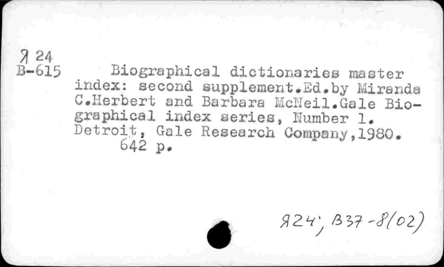 ﻿% 24
B-615 Biographical dictionaries master index: second supplement.Ed.by Miranda C.Herbert and Barbara McNeil.Gale Biographical index series, Number 1. Detroit, Gale Research Company,1980.
642 p.